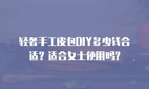 轻奢手工皮包DIY多少钱合适？适合女士使用吗？