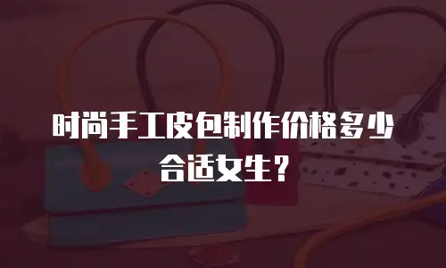 时尚手工皮包制作价格多少合适女生？