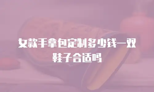 女款手拿包定制多少钱一双鞋子合适吗