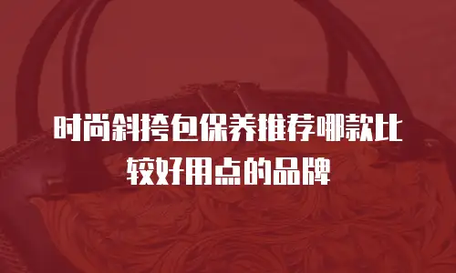 时尚斜挎包保养推荐哪款比较好用点的品牌