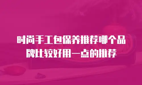 时尚手工包保养推荐哪个品牌比较好用一点的推荐