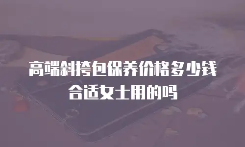 高端斜挎包保养价格多少钱合适女士用的吗