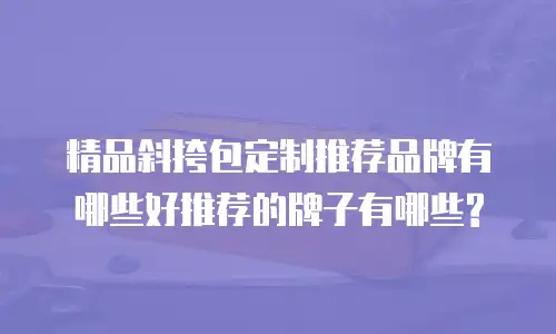 精品斜挎包定制推荐品牌有哪些好推荐的牌子有哪些?