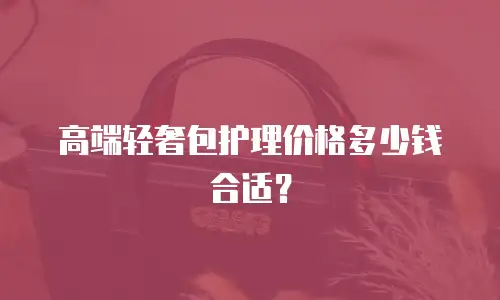 高端轻奢包护理价格多少钱合适？