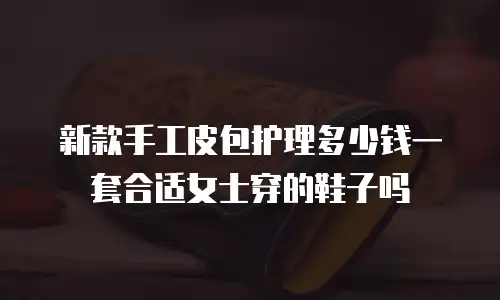 新款手工皮包护理多少钱一套合适女士穿的鞋子吗