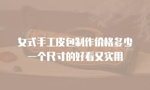 女式手工皮包制作价格多少一个尺寸的好看又实用