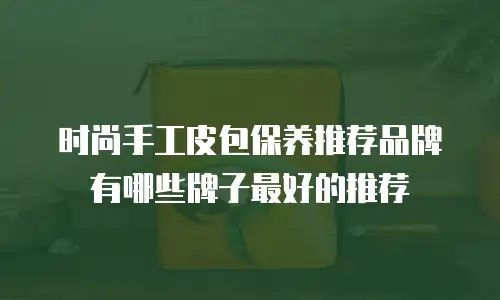 时尚手工皮包保养推荐品牌有哪些牌子最好的推荐