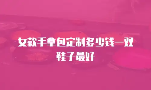 女款手拿包定制多少钱一双鞋子最好
