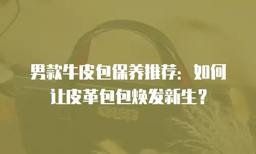 男款牛皮包保养推荐：如何让皮革包包焕发新生？