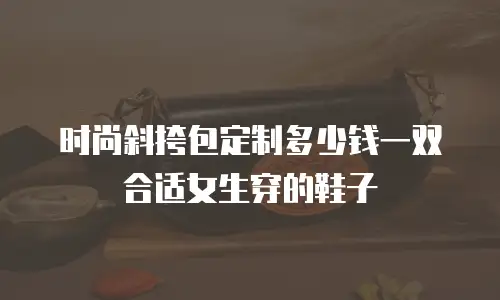 时尚斜挎包定制多少钱一双合适女生穿的鞋子