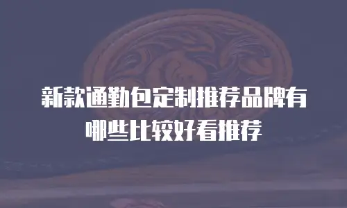 新款通勤包定制推荐品牌有哪些比较好看推荐