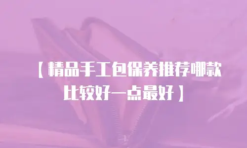 【精品手工包保养推荐哪款比较好一点最好】
