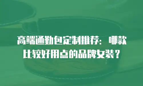 高端通勤包定制推荐：哪款比较好用点的品牌女装？