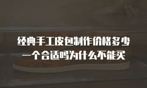 经典手工皮包制作价格多少一个合适吗为什么不能买