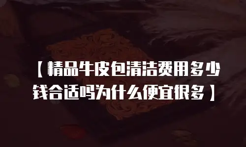 【精品牛皮包清洁费用多少钱合适吗为什么便宜很多】