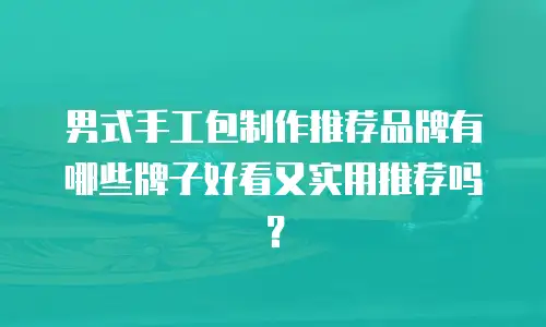 男式手工包制作推荐品牌有哪些牌子好看又实用推荐吗？