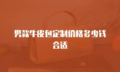 男款牛皮包定制价格多少钱合适