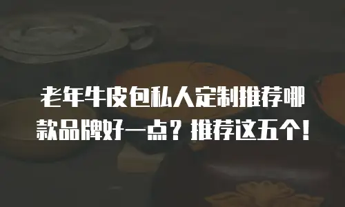 老年牛皮包私人定制推荐哪款品牌好一点？推荐这五个！