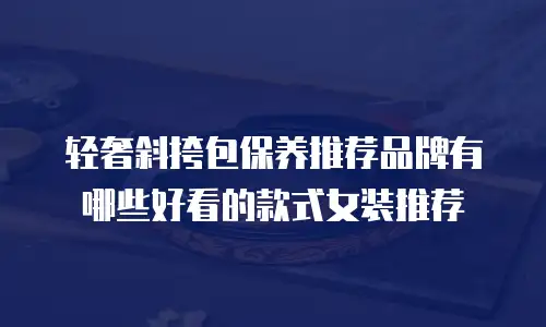 轻奢斜挎包保养推荐品牌有哪些好看的款式女装推荐