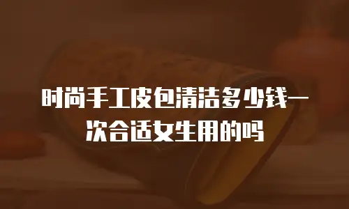 时尚手工皮包清洁多少钱一次合适女生用的吗
