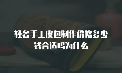 轻奢手工皮包制作价格多少钱合适吗为什么