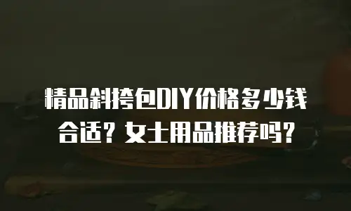 精品斜挎包DIY价格多少钱合适？女士用品推荐吗？