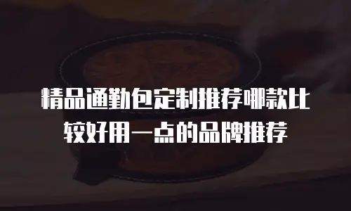 精品通勤包定制推荐哪款比较好用一点的品牌推荐