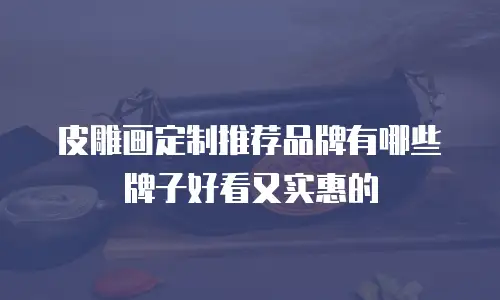 皮雕画定制推荐品牌有哪些牌子好看又实惠的