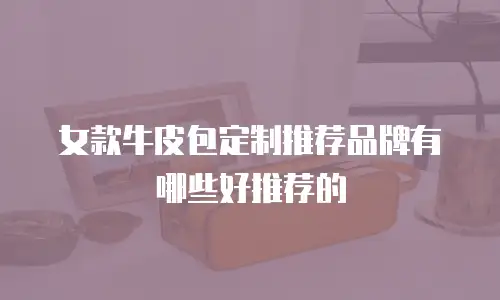 女款牛皮包定制推荐品牌有哪些好推荐的