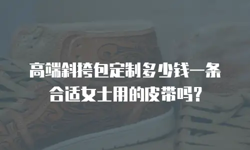 高端斜挎包定制多少钱一条合适女士用的皮带吗？