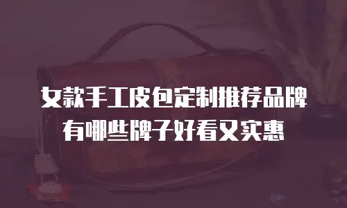 女款手工皮包定制推荐品牌有哪些牌子好看又实惠