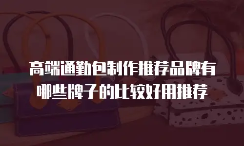 高端通勤包制作推荐品牌有哪些牌子的比较好用推荐