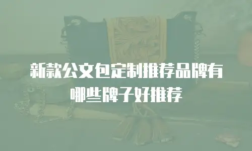 新款公文包定制推荐品牌有哪些牌子好推荐