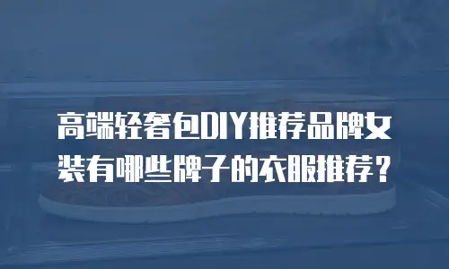 高端轻奢包DIY推荐品牌女装有哪些牌子的衣服推荐？