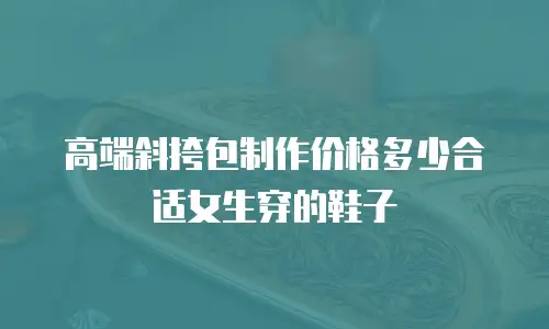 高端斜挎包制作价格多少合适女生穿的鞋子