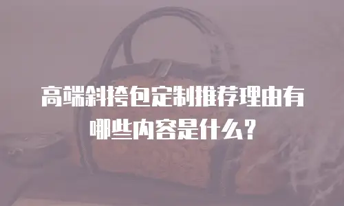 高端斜挎包定制推荐理由有哪些内容是什么？