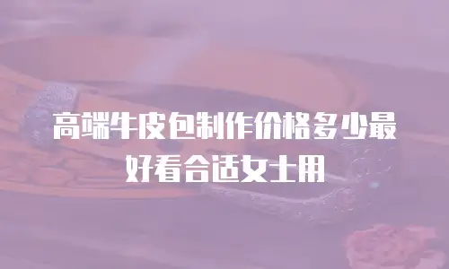 高端牛皮包制作价格多少最好看合适女士用