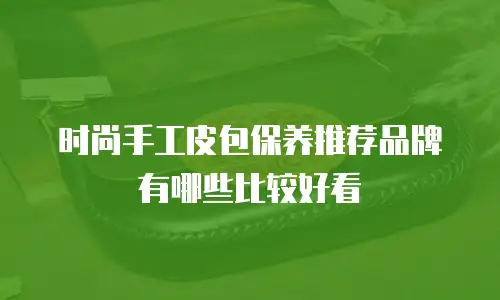 时尚手工皮包保养推荐品牌有哪些比较好看