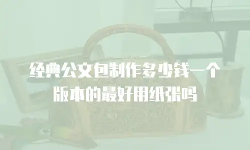 经典公文包制作多少钱一个版本的最好用纸张吗