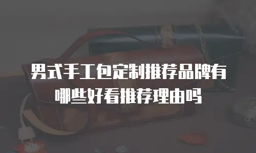 男式手工包定制推荐品牌有哪些好看推荐理由吗