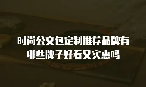 时尚公文包定制推荐品牌有哪些牌子好看又实惠吗