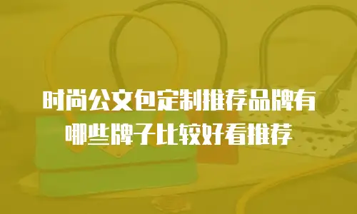 时尚公文包定制推荐品牌有哪些牌子比较好看推荐