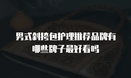男式斜挎包护理推荐品牌有哪些牌子最好看吗