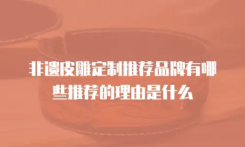非遗皮雕定制推荐品牌有哪些推荐的理由是什么