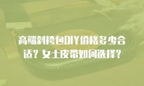 高端斜挎包DIY价格多少合适？女士皮带如何选择？