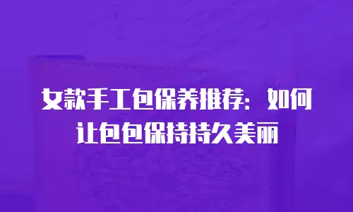 女款手工包保养推荐：如何让包包保持持久美丽