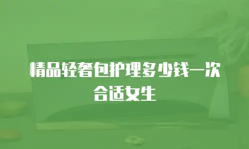 精品轻奢包护理多少钱一次合适女生