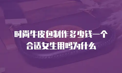 时尚牛皮包制作多少钱一个合适女生用吗为什么