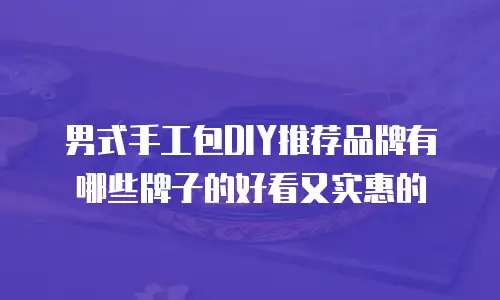 男式手工包DIY推荐品牌有哪些牌子的好看又实惠的