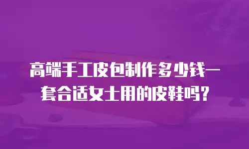 高端手工皮包制作多少钱一套合适女士用的皮鞋吗？